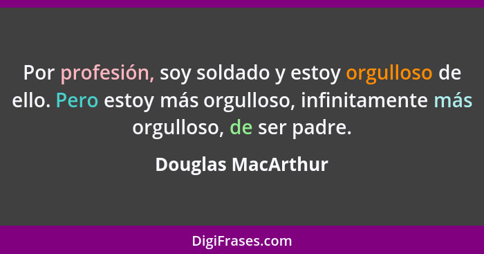 Por profesión, soy soldado y estoy orgulloso de ello. Pero estoy más orgulloso, infinitamente más orgulloso, de ser padre.... - Douglas MacArthur