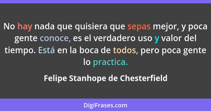 No hay nada que quisiera que sepas mejor, y poca gente conoce, es el verdadero uso y valor del tiempo. Está en la bo... - Felipe Stanhope de Chesterfield