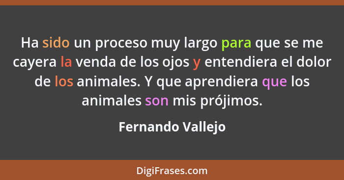 Ha sido un proceso muy largo para que se me cayera la venda de los ojos y entendiera el dolor de los animales. Y que aprendiera que... - Fernando Vallejo