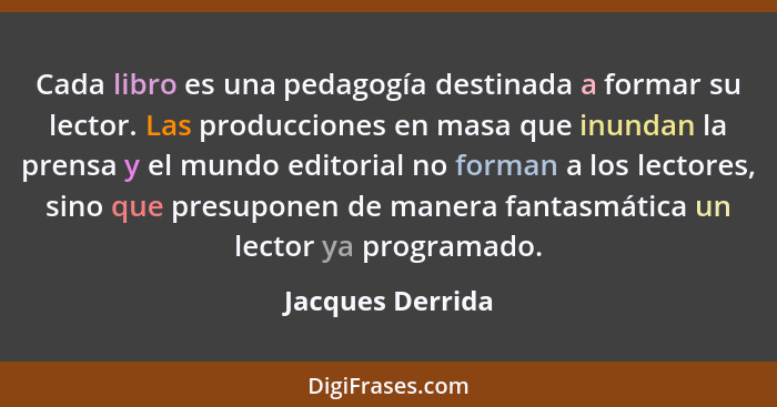 Cada libro es una pedagogía destinada a formar su lector. Las producciones en masa que inundan la prensa y el mundo editorial no for... - Jacques Derrida