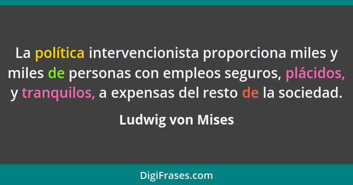 La política intervencionista proporciona miles y miles de personas con empleos seguros, plácidos, y tranquilos, a expensas del rest... - Ludwig von Mises