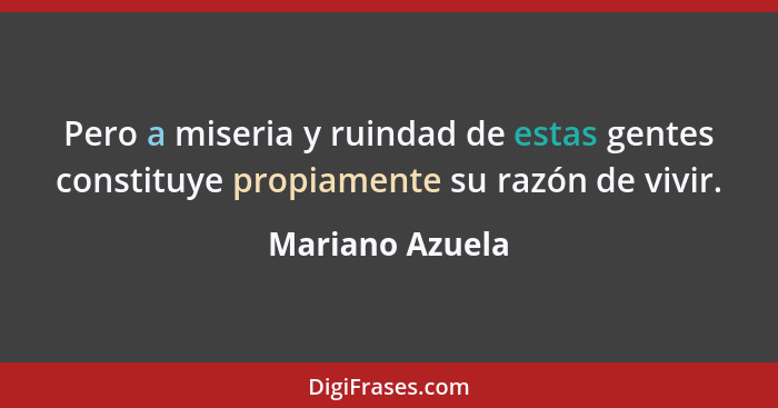 Pero a miseria y ruindad de estas gentes constituye propiamente su razón de vivir.... - Mariano Azuela