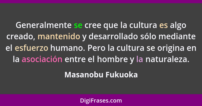 Generalmente se cree que la cultura es algo creado, mantenido y desarrollado sólo mediante el esfuerzo humano. Pero la cultura se o... - Masanobu Fukuoka