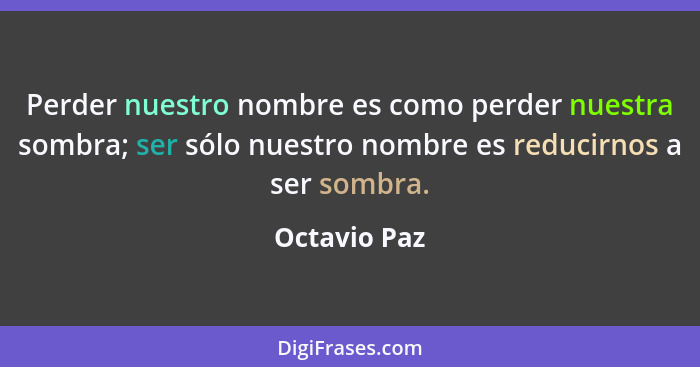 Perder nuestro nombre es como perder nuestra sombra; ser sólo nuestro nombre es reducirnos a ser sombra.... - Octavio Paz