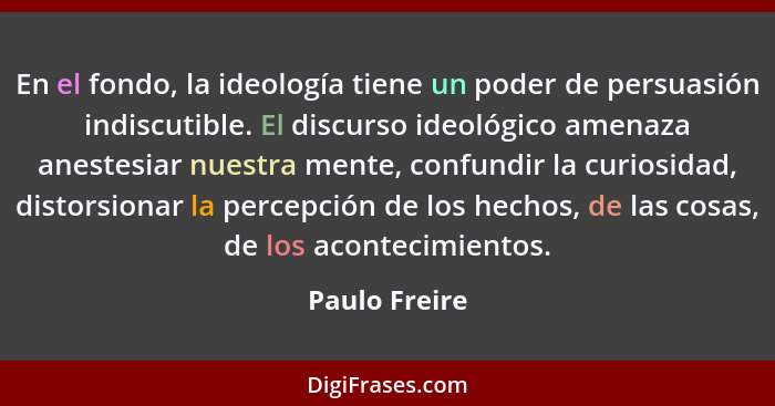 En el fondo, la ideología tiene un poder de persuasión indiscutible. El discurso ideológico amenaza anestesiar nuestra mente, confundir... - Paulo Freire