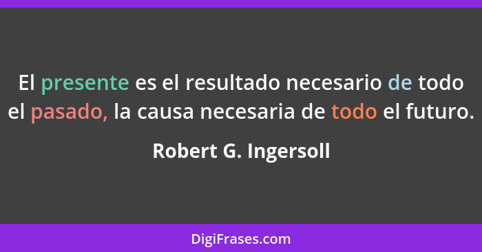El presente es el resultado necesario de todo el pasado, la causa necesaria de todo el futuro.... - Robert G. Ingersoll