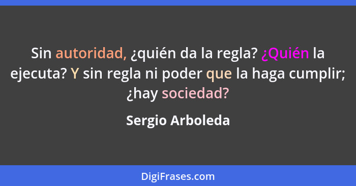 Sin autoridad, ¿quién da la regla? ¿Quién la ejecuta? Y sin regla ni poder que la haga cumplir; ¿hay sociedad?... - Sergio Arboleda