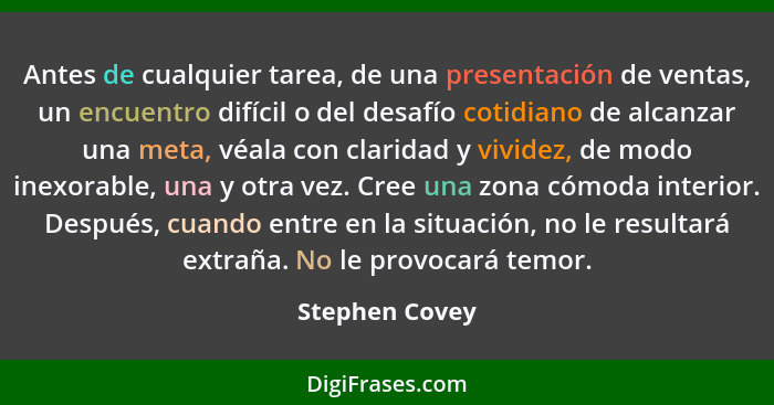 Antes de cualquier tarea, de una presentación de ventas, un encuentro difícil o del desafío cotidiano de alcanzar una meta, véala con... - Stephen Covey