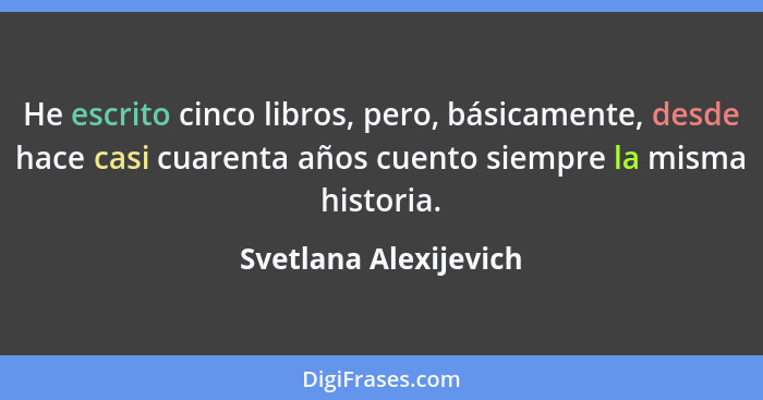 He escrito cinco libros, pero, básicamente, desde hace casi cuarenta años cuento siempre la misma historia.... - Svetlana Alexijevich