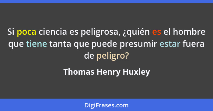 Si poca ciencia es peligrosa, ¿quién es el hombre que tiene tanta que puede presumir estar fuera de peligro?... - Thomas Henry Huxley