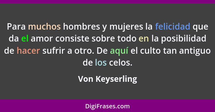 Para muchos hombres y mujeres la felicidad que da el amor consiste sobre todo en la posibilidad de hacer sufrir a otro. De aquí el cu... - Von Keyserling