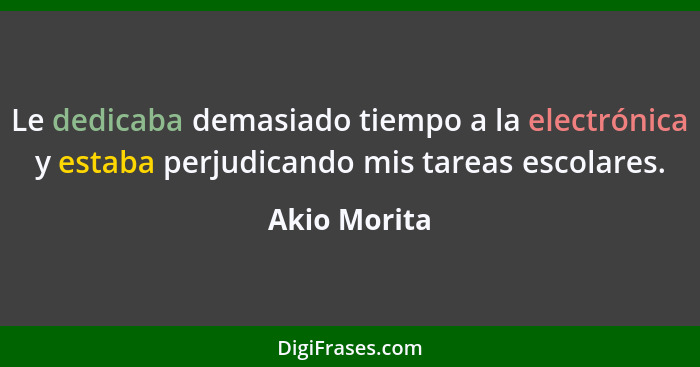 Le dedicaba demasiado tiempo a la electrónica y estaba perjudicando mis tareas escolares.... - Akio Morita