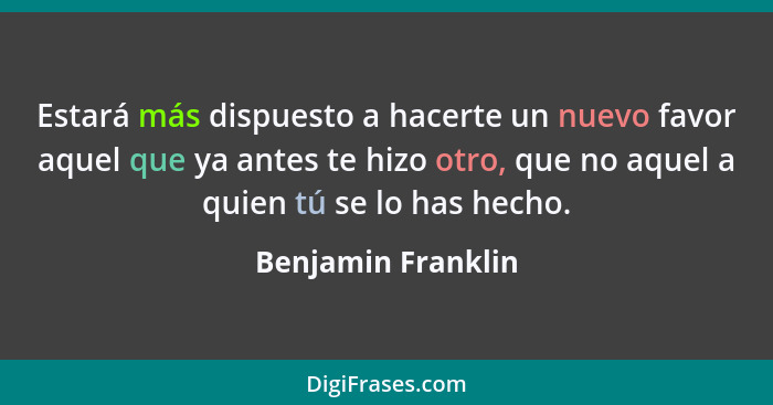 Estará más dispuesto a hacerte un nuevo favor aquel que ya antes te hizo otro, que no aquel a quien tú se lo has hecho.... - Benjamin Franklin