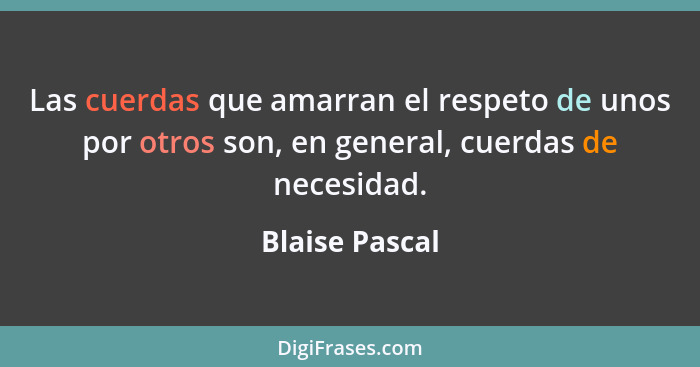 Las cuerdas que amarran el respeto de unos por otros son, en general, cuerdas de necesidad.... - Blaise Pascal