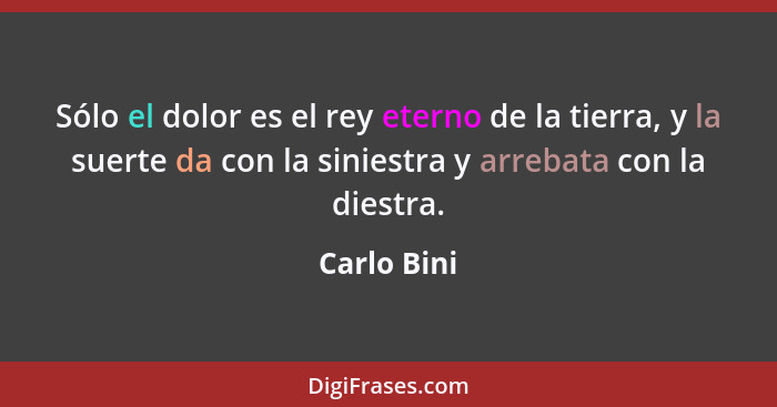 Sólo el dolor es el rey eterno de la tierra, y la suerte da con la siniestra y arrebata con la diestra.... - Carlo Bini