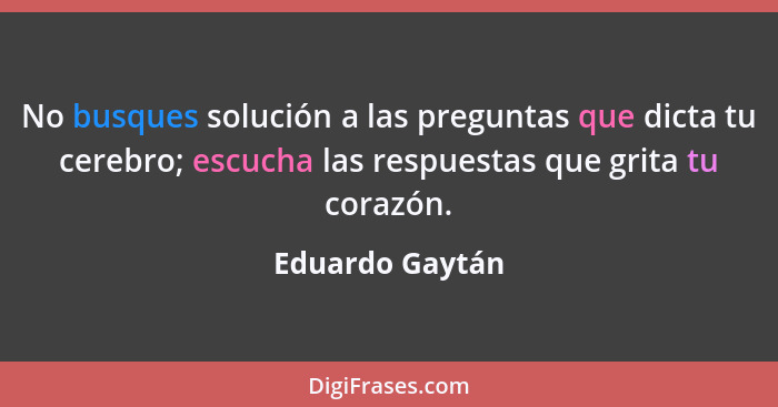 No busques solución a las preguntas que dicta tu cerebro; escucha las respuestas que grita tu corazón.... - Eduardo Gaytán