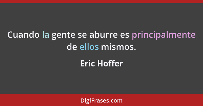 Cuando la gente se aburre es principalmente de ellos mismos.... - Eric Hoffer