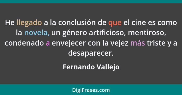 He llegado a la conclusión de que el cine es como la novela, un género artificioso, mentiroso, condenado a envejecer con la vejez m... - Fernando Vallejo