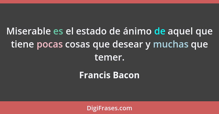 Miserable es el estado de ánimo de aquel que tiene pocas cosas que desear y muchas que temer.... - Francis Bacon