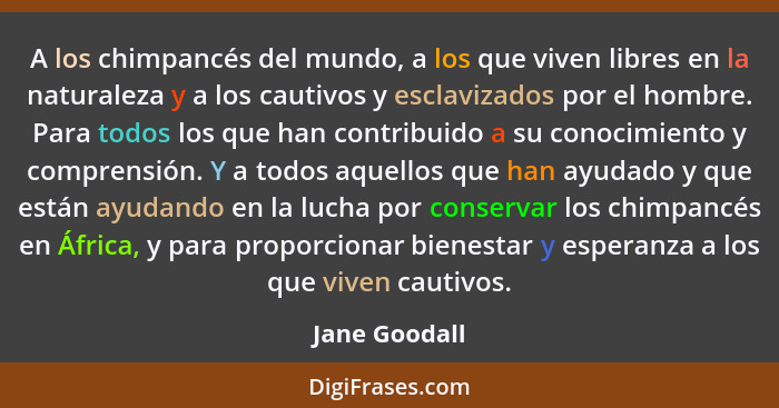 A los chimpancés del mundo, a los que viven libres en la naturaleza y a los cautivos y esclavizados por el hombre. Para todos los que h... - Jane Goodall