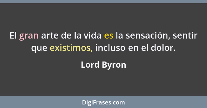 El gran arte de la vida es la sensación, sentir que existimos, incluso en el dolor.... - Lord Byron