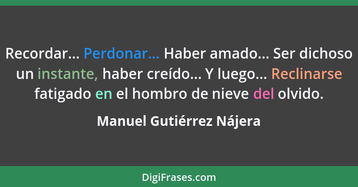 Recordar... Perdonar... Haber amado... Ser dichoso un instante, haber creído... Y luego... Reclinarse fatigado en el hombro... - Manuel Gutiérrez Nájera