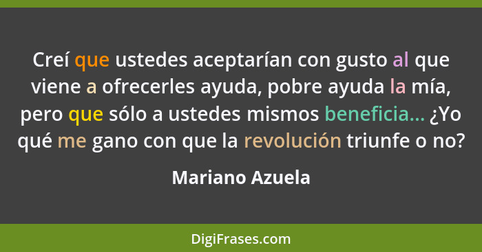 Creí que ustedes aceptarían con gusto al que viene a ofrecerles ayuda, pobre ayuda la mía, pero que sólo a ustedes mismos beneficia..... - Mariano Azuela