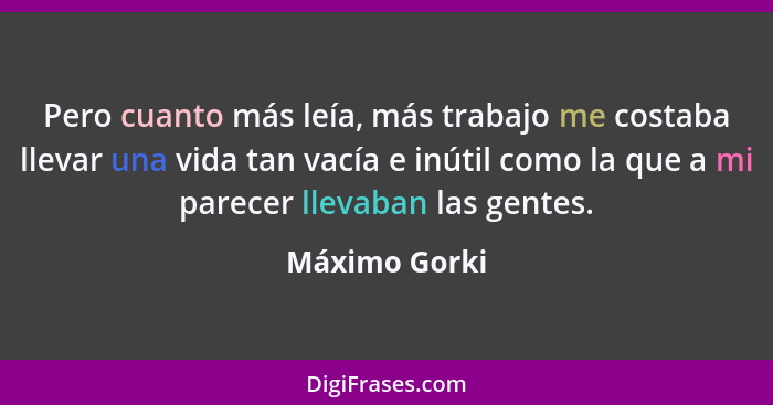 Pero cuanto más leía, más trabajo me costaba llevar una vida tan vacía e inútil como la que a mi parecer llevaban las gentes.... - Máximo Gorki