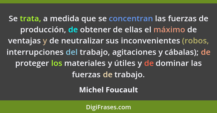 Se trata, a medida que se concentran las fuerzas de producción, de obtener de ellas el máximo de ventajas y de neutralizar sus incon... - Michel Foucault