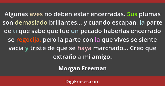 Algunas aves no deben estar encerradas. Sus plumas son demasiado brillantes... y cuando escapan, la parte de ti que sabe que fue un p... - Morgan Freeman