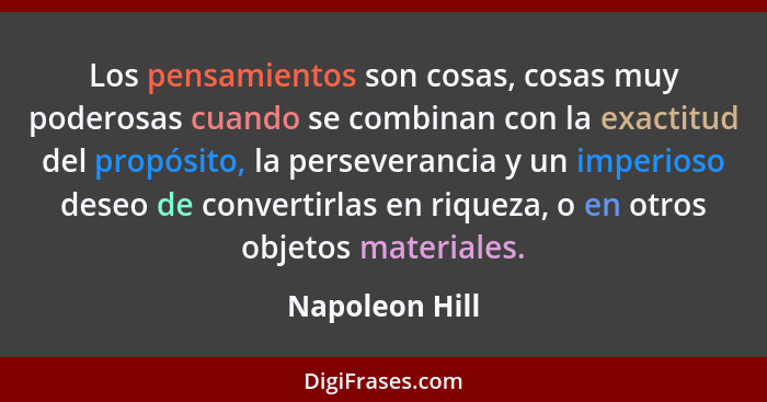 Los pensamientos son cosas, cosas muy poderosas cuando se combinan con la exactitud del propósito, la perseverancia y un imperioso des... - Napoleon Hill