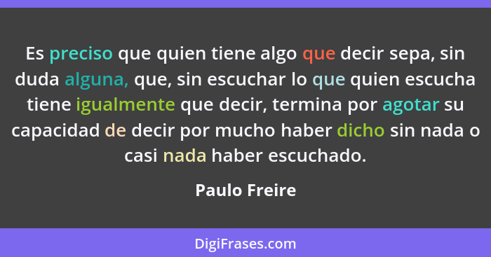 Es preciso que quien tiene algo que decir sepa, sin duda alguna, que, sin escuchar lo que quien escucha tiene igualmente que decir, ter... - Paulo Freire