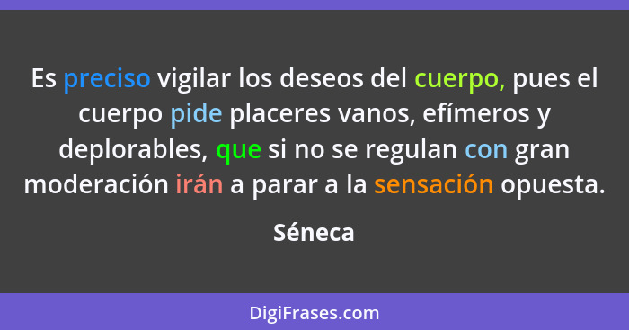 Es preciso vigilar los deseos del cuerpo, pues el cuerpo pide placeres vanos, efímeros y deplorables, que si no se regulan con gran moderació... - Séneca