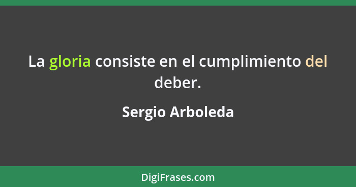 La gloria consiste en el cumplimiento del deber.... - Sergio Arboleda