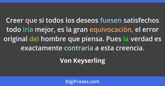 Creer que si todos los deseos fuesen satisfechos todo iría mejor, es la gran equivocación, el error original del hombre que piensa. P... - Von Keyserling