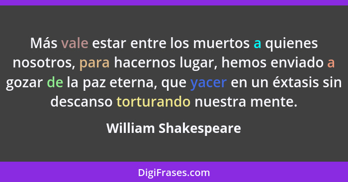 Más vale estar entre los muertos a quienes nosotros, para hacernos lugar, hemos enviado a gozar de la paz eterna, que yacer en u... - William Shakespeare