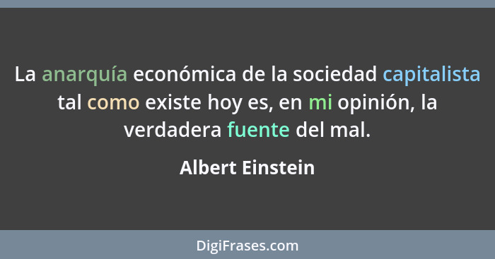 La anarquía económica de la sociedad capitalista tal como existe hoy es, en mi opinión, la verdadera fuente del mal.... - Albert Einstein