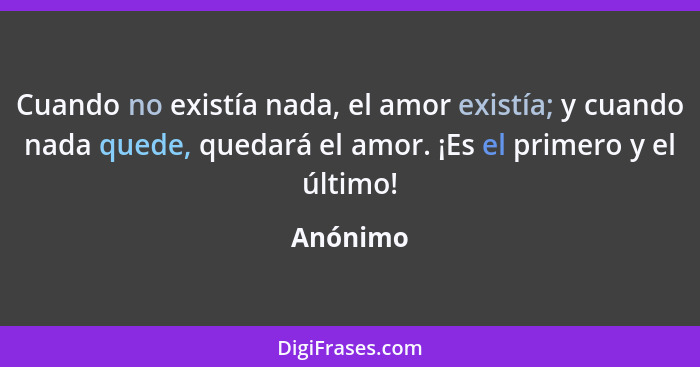 Cuando no existía nada, el amor existía; y cuando nada quede, quedará el amor. ¡Es el primero y el último!... - Anónimo