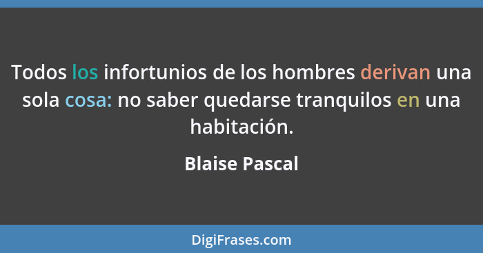 Todos los infortunios de los hombres derivan una sola cosa: no saber quedarse tranquilos en una habitación.... - Blaise Pascal