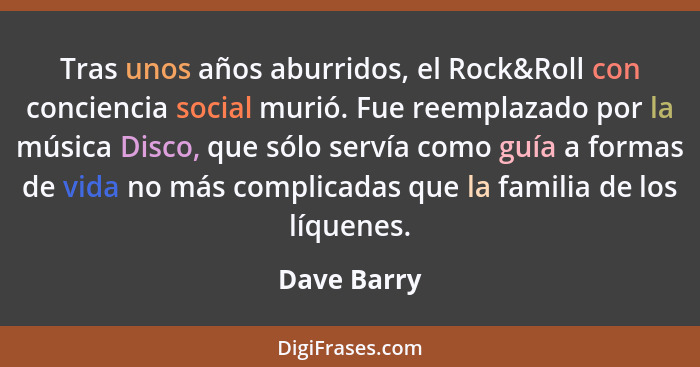 Tras unos años aburridos, el Rock&Roll con conciencia social murió. Fue reemplazado por la música Disco, que sólo servía como guía a form... - Dave Barry