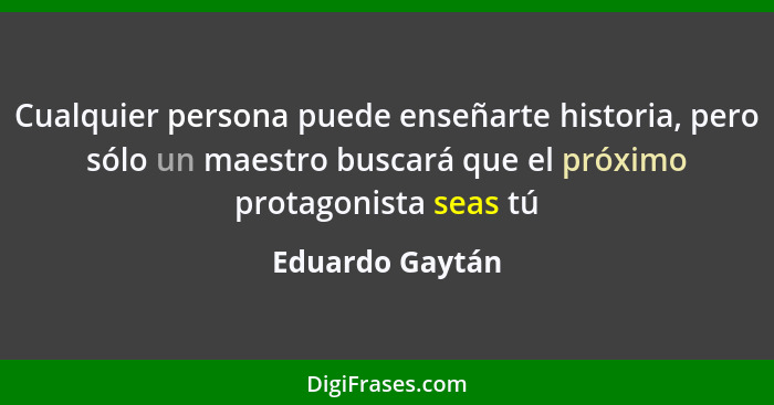 Cualquier persona puede enseñarte historia, pero sólo un maestro buscará que el próximo protagonista seas tú... - Eduardo Gaytán