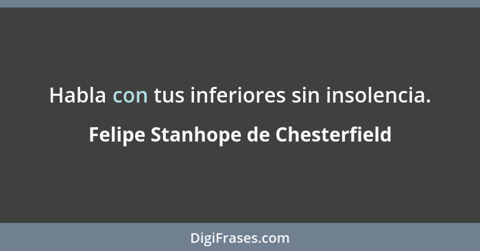 Habla con tus inferiores sin insolencia.... - Felipe Stanhope de Chesterfield