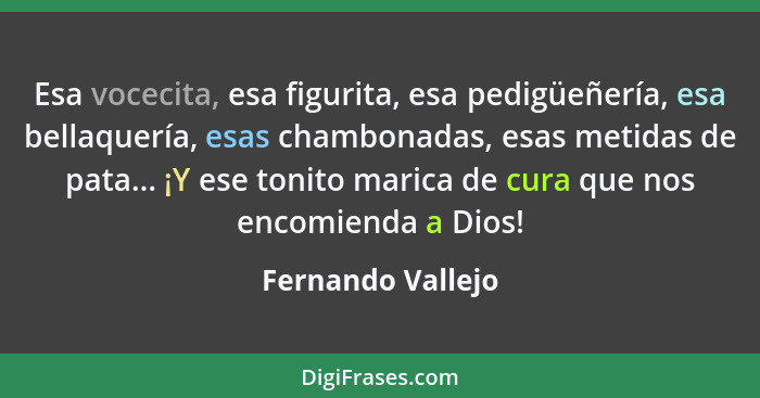 Esa vocecita, esa figurita, esa pedigüeñería, esa bellaquería, esas chambonadas, esas metidas de pata... ¡Y ese tonito marica de cu... - Fernando Vallejo