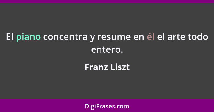 El piano concentra y resume en él el arte todo entero.... - Franz Liszt