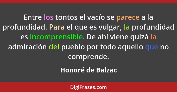 Entre los tontos el vacío se parece a la profundidad. Para el que es vulgar, la profundidad es incomprensible. De ahí viene quizá l... - Honoré de Balzac