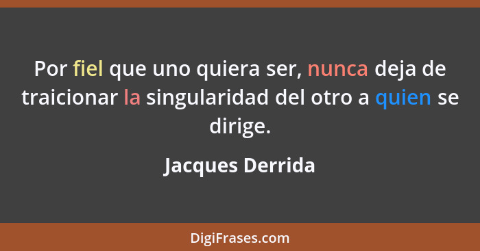 Por fiel que uno quiera ser, nunca deja de traicionar la singularidad del otro a quien se dirige.... - Jacques Derrida