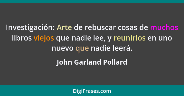 Investigación: Arte de rebuscar cosas de muchos libros viejos que nadie lee, y reunirlos en uno nuevo que nadie leerá.... - John Garland Pollard