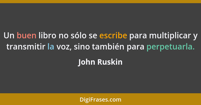 Un buen libro no sólo se escribe para multiplicar y transmitir la voz, sino también para perpetuarla.... - John Ruskin