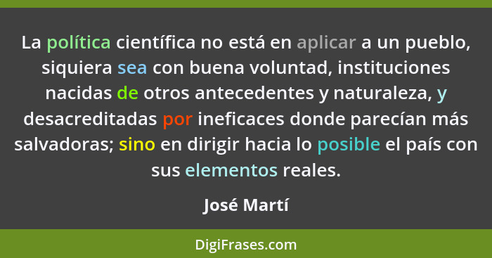 La política científica no está en aplicar a un pueblo, siquiera sea con buena voluntad, instituciones nacidas de otros antecedentes y nat... - José Martí