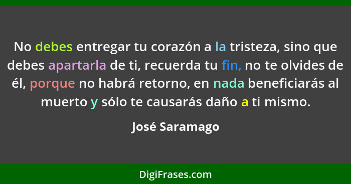 No debes entregar tu corazón a la tristeza, sino que debes apartarla de ti, recuerda tu fin, no te olvides de él, porque no habrá reto... - José Saramago